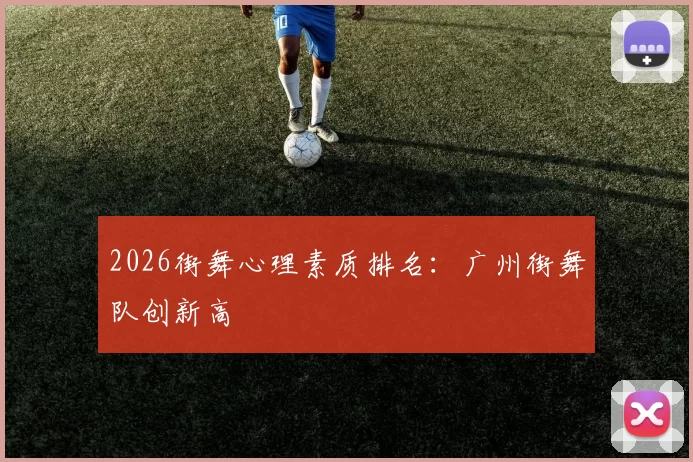 2026街舞心理素质排名：广州街舞队创新高