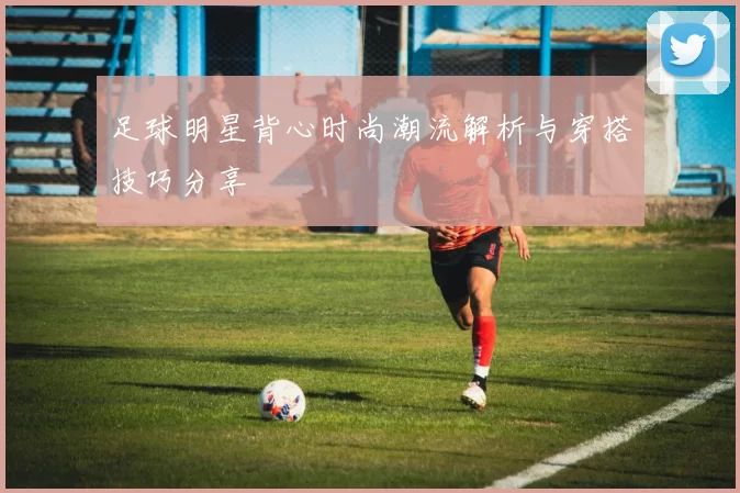 足球明星背心时尚潮流解析与穿搭技巧分享