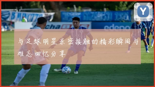 与足球明星亲密接触的精彩瞬间与难忘回忆分享