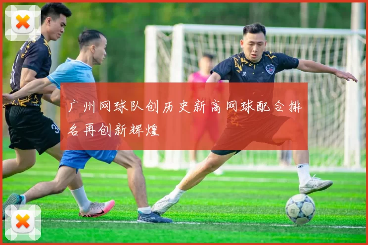 广州网球队创历史新高网球配合排名再创新辉煌